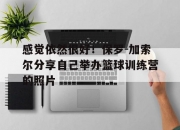 乐动体育全站-感觉依然很好！保罗-加索尔分享自己举办篮球训练营的照片的简单介绍