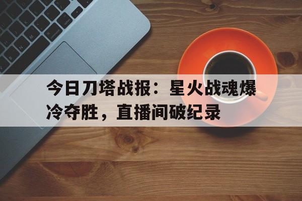今日刀塔战报：星火战魂爆冷夺胜，直播间破纪录